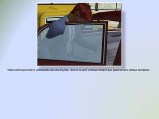 Wally continues to have unfortunate car pool injuries.  But he is such a trooper that he just goes to work without complaint.  