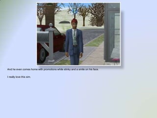 And he even comes home with promotions while stinky and a smile on his face. I really love this sim.  