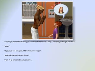 “Hey do you remember that lady you woohooed when I was a baby?  The one you thought was hot?”“Yeah?”“If you ever see her again, I’ll break your kneecaps.”“Maybe you should be the criminal.”“Nah, I’ll go for something much worse.”