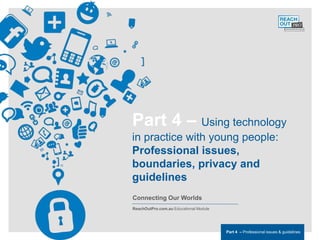 ReachOutPro.com.auEducational Module                                               Part 4 Professional issues & guidelines




                                       Part 4 – Using technology
                                       in practice with young people:
                                       Professional issues,
                                       boundaries, privacy and
                                       guidelines
                                       Connecting Our Worlds
                                       ReachOutPro.com.au Educational Module




                                                                               Part 4 – Professional issues & guidelines
 