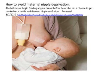 How to avoid maternal nipple deprivation:
The baby must begin feeding at your breast before he or she has a chance to get
hooked on a bottle and develop nipple confusion. Accessed
8/7/2010 :http://healthmad.com/women/breastfeeding-an-adopted-newborn-is-it-possible/#ixzz0t0WH7ttJ
 
