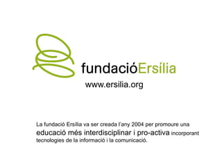 www.ersilia.org



La fundació Ersília va ser creada l’any 2004 per promoure una
educació més interdisciplinar i pro-activa incorporant
tecnologies de la informació i la comunicació.
 