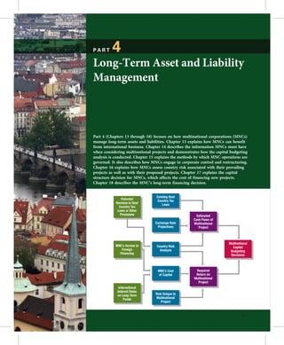 PART      4
  Long-Term Asset and Liability



                                                                      e
  Management




                                                                  a l
                                    r s
  Part 4 (Chapters 13 through 18) focuses on how multinational corporations (MNCs)
  manage long-term assets and liabilities. Chapter 13 explains how MNCs can benefit
  from international business. Chapter 14 describes the information MNCs must have




       o
  when considering multinational projects and demonstrates how the capital budgeting




     f
  analysis is conducted. Chapter 15 explains the methods by which MNC operations are
  governed. It also describes how MNCs engage in corporate control and restructuring.
  Chapter 16 explains how MNCs assess country risk associated with their prevailing
  projects as well as with their proposed projects. Chapter 17 explains the capital




   t
  structure decision for MNCs, which affects the cost of financing new projects.
  Chapter 18 describes the MNC’s long-term financing decision.




  o
                                    Existing Host
                  Potential          Country Tax
              Revision in Host          Laws
                Country Tax
               Laws or Other
                 Provisions




N
                                                          Estimated
                                                        Cash Flows of
                                   Exchange Rate        Multinational
                                     Projections           Project



                                                                           Multinational
              MNC’s Access to       Country Risk                             Capital
                 Foreign              Analysis                              Budgeting
                Financing                                                   Decisions



                                    MNC’s Cost           Required
                                    of Capital           Return on
                                                        Multinational
                                                          Project
                International
               Interest Rates
               on Long-Term        Risk Unique to
                    Funds          Multinational
                                      Project


                                                                                   395
 