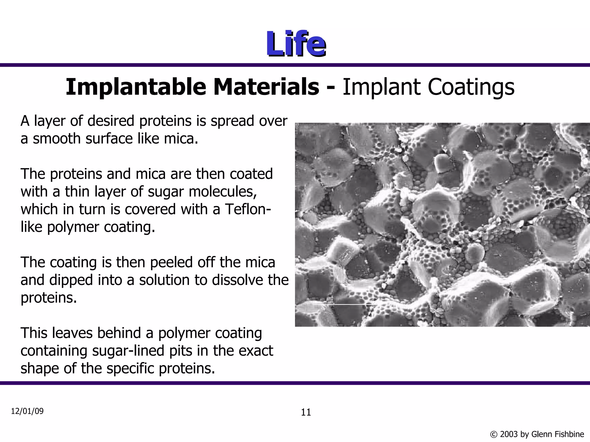 Life Implantable Materials -  Implant Coatings A layer of desired proteins is spread over a smooth surface like mica.  The proteins and mica are then coated with a thin layer of sugar molecules, which in turn is covered with a Teflon-like polymer coating.  The coating is then peeled off the mica and dipped into a solution to dissolve the proteins.  This leaves behind a polymer coating containing sugar-lined pits in the exact shape of the specific proteins. 