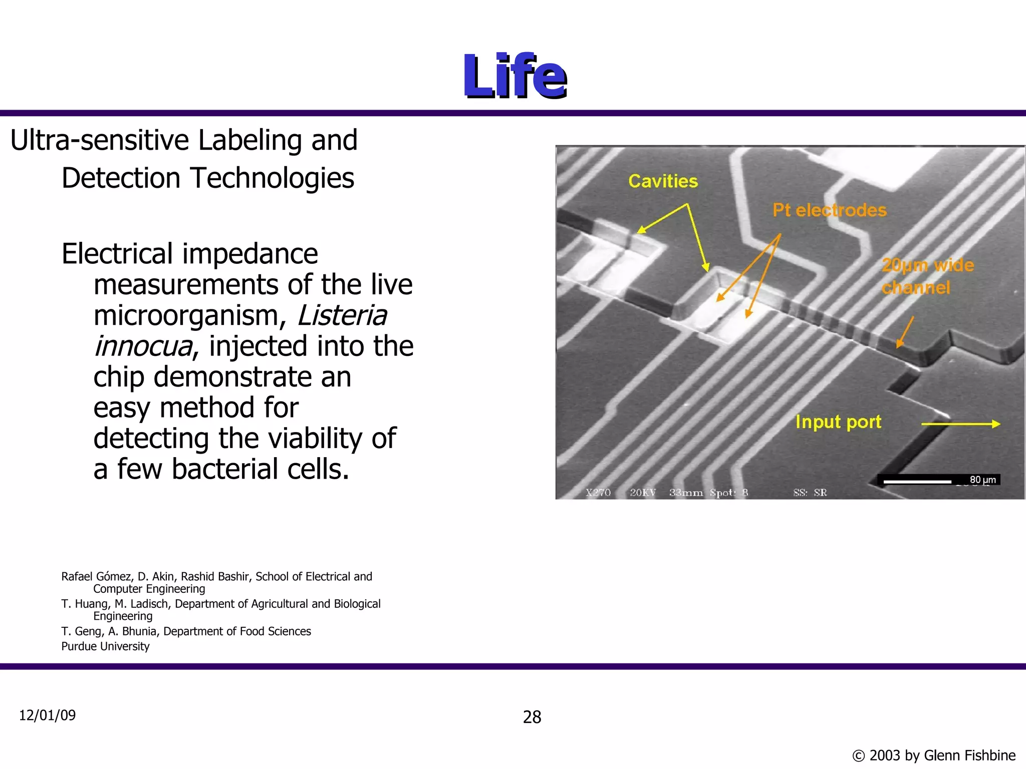 Life Ultra-sensitive Labeling and Detection Technologies Electrical impedance measurements of the live microorganism,  Listeria innocua , injected into the chip demonstrate an easy method for detecting the viability of a few bacterial cells. Rafael Gómez, D. Akin, Rashid Bashir, School of Electrical and Computer Engineering  T. Huang, M. Ladisch, Department of Agricultural and Biological Engineering  T. Geng, A. Bhunia, Department of Food Sciences  Purdue University 