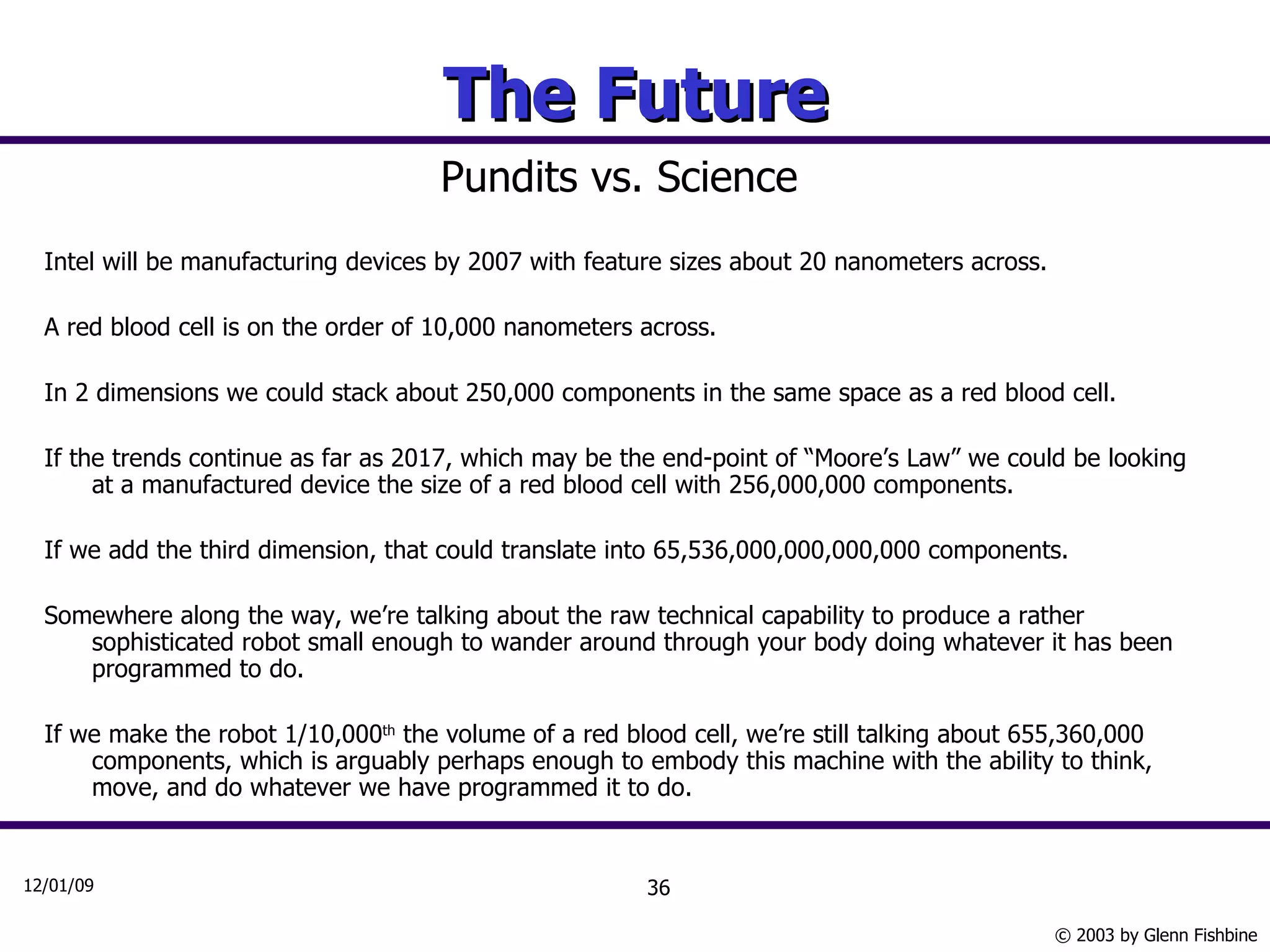 The Future Pundits vs. Science Intel will be manufacturing devices by 2007 with feature sizes about 20 nanometers across. A red blood cell is on the order of 10,000 nanometers across. In 2 dimensions we could stack about 250,000 components in the same space as a red blood cell. If the trends continue as far as 2017, which may be the end-point of “Moore’s Law” we could be looking at a manufactured device the size of a red blood cell with 256,000,000 components. If we add the third dimension, that could translate into 65,536,000,000,000,000 components. Somewhere along the way, we’re talking about the raw technical capability to produce a rather sophisticated robot small enough to wander around through your body doing whatever it has been programmed to do. If we make the robot 1/10,000 th  the volume of a red blood cell, we’re still talking about 655,360,000 components, which is arguably perhaps enough to embody this machine with the ability to think, move, and do whatever we have programmed it to do.  