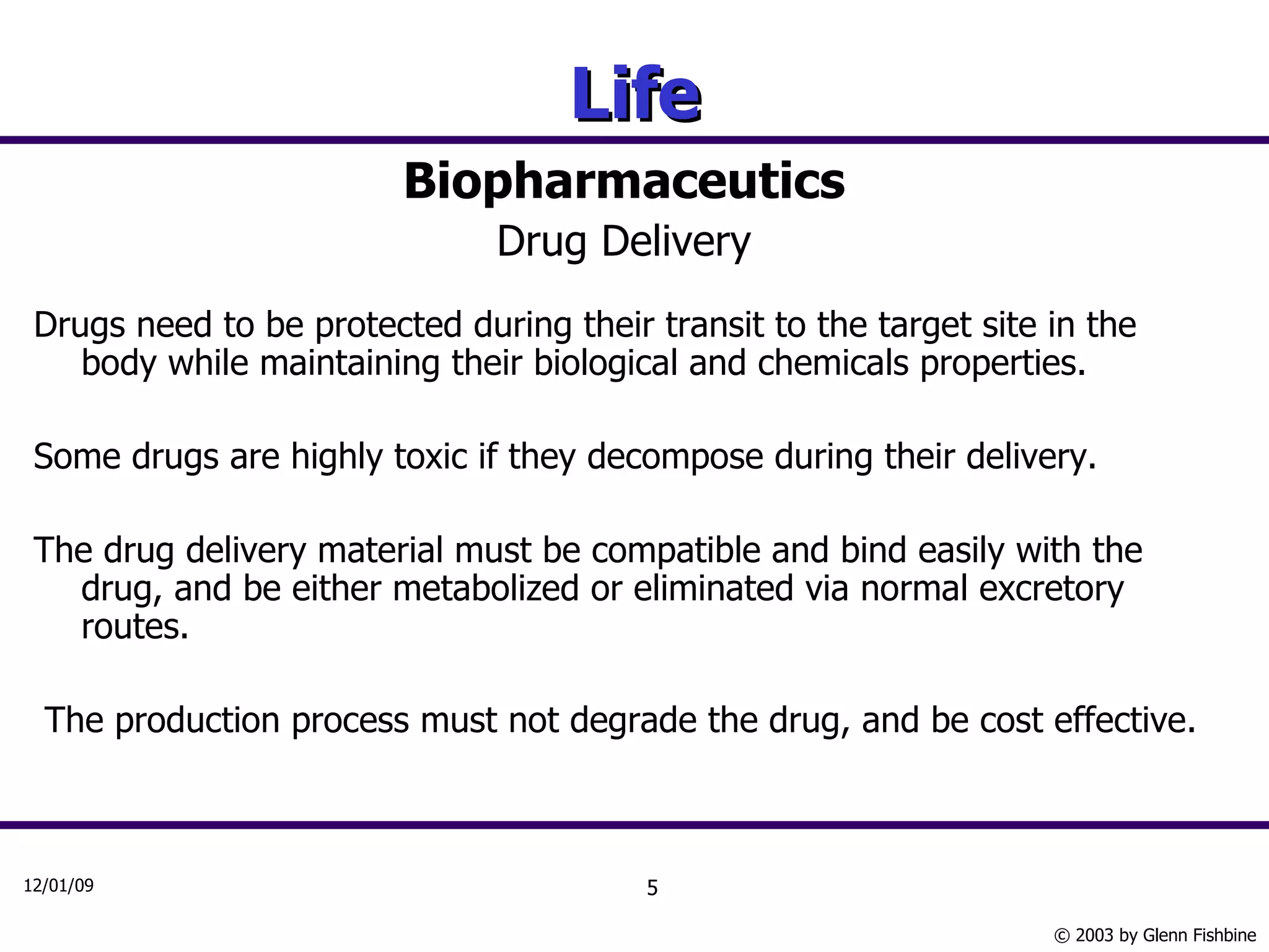 Life Biopharmaceutics Drug Delivery Drugs need to be protected during their transit to the target site in the body while maintaining their biological and chemicals properties. Some drugs are highly toxic if they decompose during their delivery.  The drug delivery material must be compatible and bind easily with the drug, and be either metabolized or eliminated via normal excretory routes. The production process must not degrade the drug, and be cost effective. 