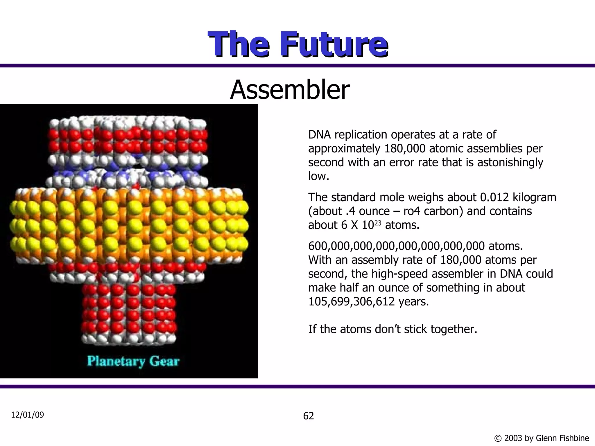The Future Assembler DNA replication operates at a rate of approximately 180,000 atomic assemblies per second with an error rate that is astonishingly low.  The standard mole weighs about 0.012 kilogram (about .4 ounce – ro4 carbon) and contains about 6 X 10 23  atoms.  600,000,000,000,000,000,000,000 atoms.  With an assembly rate of 180,000 atoms per second, the high-speed assembler in DNA could make half an ounce of something in about 105,699,306,612 years. If the atoms don’t stick together. 