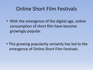 Online Short Film Festivals
• With the emergence of the digital age, online
consumption of short film have become
growingly popular.
• This growing popularity certainly has led to the
emergence of Online Short Film Festivals.
 