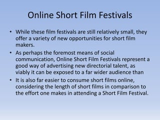 Online Short Film Festivals
• While these film festivals are still relatively small, they
offer a variety of new opportunities for short film
makers.
• As perhaps the foremost means of social
communication, Online Short Film Festivals represent a
good way of advertising new directorial talent, as
viably it can be exposed to a far wider audience than
• It is also far easier to consume short films online,
considering the length of short films in comparison to
the effort one makes in attending a Short Film Festival.
 