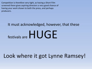 It must acknowledged, however, that these
festivals are HUGE
Competition is therefore very tight, as having a Short Film
screened there gives aspiring directors a very good chance of
having your work shown to both the press, and perhaps
producers.
Look where it got Lynne Ramsey!
 