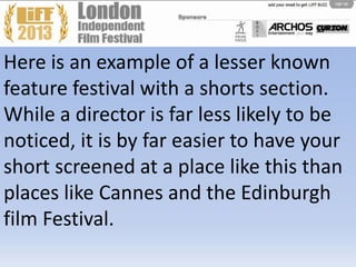 Here is an example of a lesser known
feature festival with a shorts section.
While a director is far less likely to be
noticed, it is by far easier to have your
short screened at a place like this than
places like Cannes and the Edinburgh
film Festival.
 
