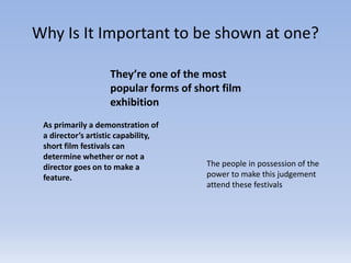 Why Is It Important to be shown at one?
They’re one of the most
popular forms of short film
exhibition
As primarily a demonstration of
a director’s artistic capability,
short film festivals can
determine whether or not a
director goes on to make a
feature.
The people in possession of the
power to make this judgement
attend these festivals
 