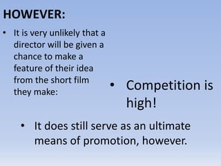 HOWEVER:
• It is very unlikely that a
director will be given a
chance to make a
feature of their idea
from the short film
they make:
• Competition is
high!
• It does still serve as an ultimate
means of promotion, however.
 