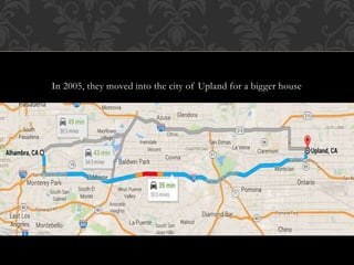 In 2005, they moved into the city of Upland for a bigger house 
 