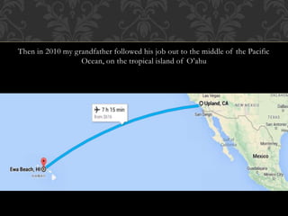 Then in 2010 my grandfather followed his job out to the middle of the Pacific 
Ocean, on the tropical island of O’ahu 
