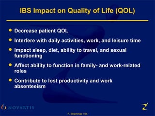 F. Shammas / 04
IBS Impact on Quality of Life (QOL)
 Decrease patient QOL
 Interfere with daily activities, work, and leisure time
 Impact sleep, diet, ability to travel, and sexual
functioning
 Affect ability to function in family- and work-related
roles
 Contribute to lost productivity and work
absenteeism
 