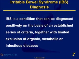F. Shammas / 04
Irritable Bowel Syndrome (IBS)
Diagnosis
IBS is a condition that can be diagnosed
positively on the basis of an established
series of criteria, together with limited
exclusion of organic, metabolic or
infectious diseases
 