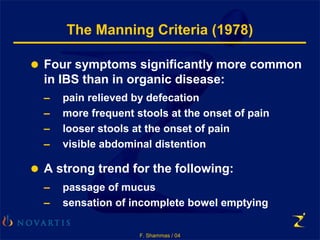 F. Shammas / 04
The Manning Criteria (1978)
 Four symptoms significantly more common
in IBS than in organic disease:
– pain relieved by defecation
– more frequent stools at the onset of pain
– looser stools at the onset of pain
– visible abdominal distention
 A strong trend for the following:
– passage of mucus
– sensation of incomplete bowel emptying
 