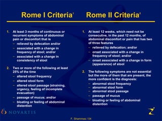 F. Shammas / 04
1. At least 3 months of continuous or
recurrent symptoms of abdominal
pain or discomfort that is
– relieved by defecation and/or
– associated with a change in
frequency of stool; and/or
– associated with a change in
consistency of stool
2. Two or more of the following at least
25% of the time
– altered stool frequency
– altered stool form
– altered stool passage (straining,
urgency, feeling of incomplete
evacuation)
– passage of mucus; and/or
– bloating or feeling of abdominal
distention
Rome I Criteria1
Rome II Criteria2
1. At least 12 weeks, which need not be
consecutive, in the past 12 months, of
abdominal discomfort or pain that has two
of three features
– relieved by defecation; and/or
– onset associated with a change in
frequency of stool; and/or
– onset associated with a change in form
(appearance) of stool
2. The following symptoms are not essential
but the more of them that are present, the
more confident is the diagnosis:
– abnormal stool frequency
– abnormal stool form
– abnormal stool passage
– passage of mucus
– bloating or feeling of abdominal
distention
 