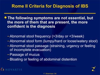 F. Shammas / 04
Rome II Criteria for Diagnosis of IBS
The following symptoms are not essential, but
the more of them that are present, the more
confident is the diagnosis
–Abnormal stool frequency (>3/day or <3/week)
–Abnormal stool form (lumpy/hard or loose/watery stool)
–Abnormal stool passage (straining, urgency or feeling
of incomplete evacuation)
–Passage of mucus
–Bloating or feeling of abdominal distention
 