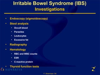 F. Shammas / 04
Irritable Bowel Syndrome (IBS)
Investigations
• Endoscopy (sigmoidoscopy)
• Stool analysis
• Occult blood
• Parasites
• Leukocytes
• Excessive fat
• Radiography
• Hematology
• RBC and WBC counts
• ESR
• C-reactive protein
• Thyroid function tests
 
