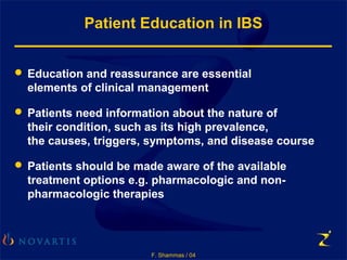 F. Shammas / 04
Patient Education in IBS
 Education and reassurance are essential
elements of clinical management
 Patients need information about the nature of
their condition, such as its high prevalence,
the causes, triggers, symptoms, and disease course
 Patients should be made aware of the available
treatment options e.g. pharmacologic and non-
pharmacologic therapies
 