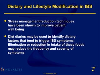 F. Shammas / 04
Dietary and Lifestyle Modification in IBS
 Stress management/reduction techniques
have been shown to improve patient
well being
 Diet diaries may be used to identify dietary
factors that tend to trigger IBS symptoms.
Elimination or reduction in intake of these foods
may reduce the frequency and severity of
symptoms
 