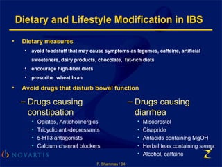 F. Shammas / 04
• Dietary measures
• avoid foodstuff that may cause symptoms as legumes, caffeine, artificial
sweeteners, dairy products, chocolate, fat-rich diets
• encourage high-fiber diets
• prescribe wheat bran
• Avoid drugs that disturb bowel function
Dietary and Lifestyle Modification in IBS
– Drugs causing
constipation
• Opiates, Anticholinergics
• Tricyclic anti-depressants
• 5-HT3 antagonists
• Calcium channel blockers
– Drugs causing
diarrhea
• Misoprostol
• Cisapride
• Antacids containing MgOH
• Herbal teas containing senna
• Alcohol, caffeine
 