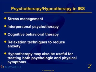 F. Shammas / 04
Psychotherapy/Hypnotherapy in IBS
Stress management
Interpersonal psychotherapy
Cognitive behavioral therapy
Relaxation techniques to reduce
anxiety
Hypnotherapy may also be useful for
treating both psychologic and physical
symptoms
 