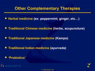 F. Shammas / 04
Other Complementary Therapies
 Herbal medicine (ex: peppermint, ginger, etc…)
 Traditional Chinese medicine (herbs, acupuncture)
 Traditional Japanese medicine (Kampo)
 Traditional Indian medicine (ayurveda)
 ‘Probiotics’
 