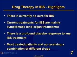 F. Shammas / 04
Drug Therapy in IBS - Highlights
• There is currently no cure for IBS
• Current treatments for IBS are mainly
symptomatic (end-organ treatments)
• There is a profound placebo response to any
IBS treatment
• Most treated patients end up receiving a
combination of different drugs
 