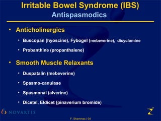 F. Shammas / 04
Irritable Bowel Syndrome (IBS)
Antispasmodics
• Anticholinergics
• Buscopan (hyoscine), Fybogel (mebeverine), dicyclomine
• Probanthine (propanthalene)
• Smooth Muscle Relaxants
• Duspatalin (mebeverine)
• Spasmo-canulase
• Spasmonal (alverine)
• Dicetel, Eldicet (pinaverium bromide)
 