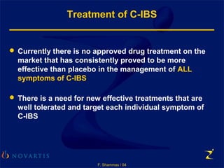 F. Shammas / 04
Treatment of C-IBS
 Currently there is no approved drug treatment on the
market that has consistently proved to be more
effective than placebo in the management of ALL
symptoms of C-IBS
 There is a need for new effective treatments that are
well tolerated and target each individual symptom of
C-IBS
 
