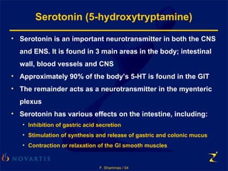 F. Shammas / 04
Serotonin (5-hydroxytryptamine)
• Serotonin is an important neurotransmitter in both the CNS
and ENS. It is found in 3 main areas in the body; intestinal
wall, blood vessels and CNS
• Approximately 90% of the body’s 5-HT is found in the GIT
• The remainder acts as a neurotransmitter in the myenteric
plexus
• Serotonin has various effects on the intestine, including:
• Inhibition of gastric acid secretion
• Stimulation of synthesis and release of gastric and colonic mucus
• Contraction or relaxation of the GI smooth muscles
 
