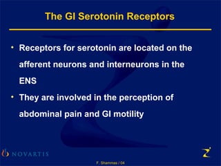 F. Shammas / 04
The GI Serotonin Receptors
• Receptors for serotonin are located on the
afferent neurons and interneurons in the
ENS
• They are involved in the perception of
abdominal pain and GI motility
 