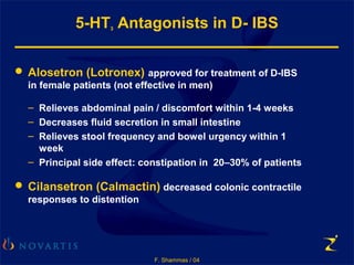 F. Shammas / 04
5-HT3 Antagonists in D- IBS
 Alosetron (Lotronex) approved for treatment of D-IBS
in female patients (not effective in men)
– Relieves abdominal pain / discomfort within 1-4 weeks
– Decreases fluid secretion in small intestine
– Relieves stool frequency and bowel urgency within 1
week
– Principal side effect: constipation in 20–30% of patients
 Cilansetron (Calmactin) decreased colonic contractile
responses to distention
 