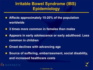 F. Shammas / 04
Irritable Bowel Syndrome (IBS)
Epidemiology
● Affects approximately 15-20% of the population
worldwide
● 3 times more common in females than males
● Appears in early adolescence or early adulthood. Less
common in children
● Onset declines with advancing age
● Source of suffering, embarrassment, social disability,
and increased healthcare costs
 