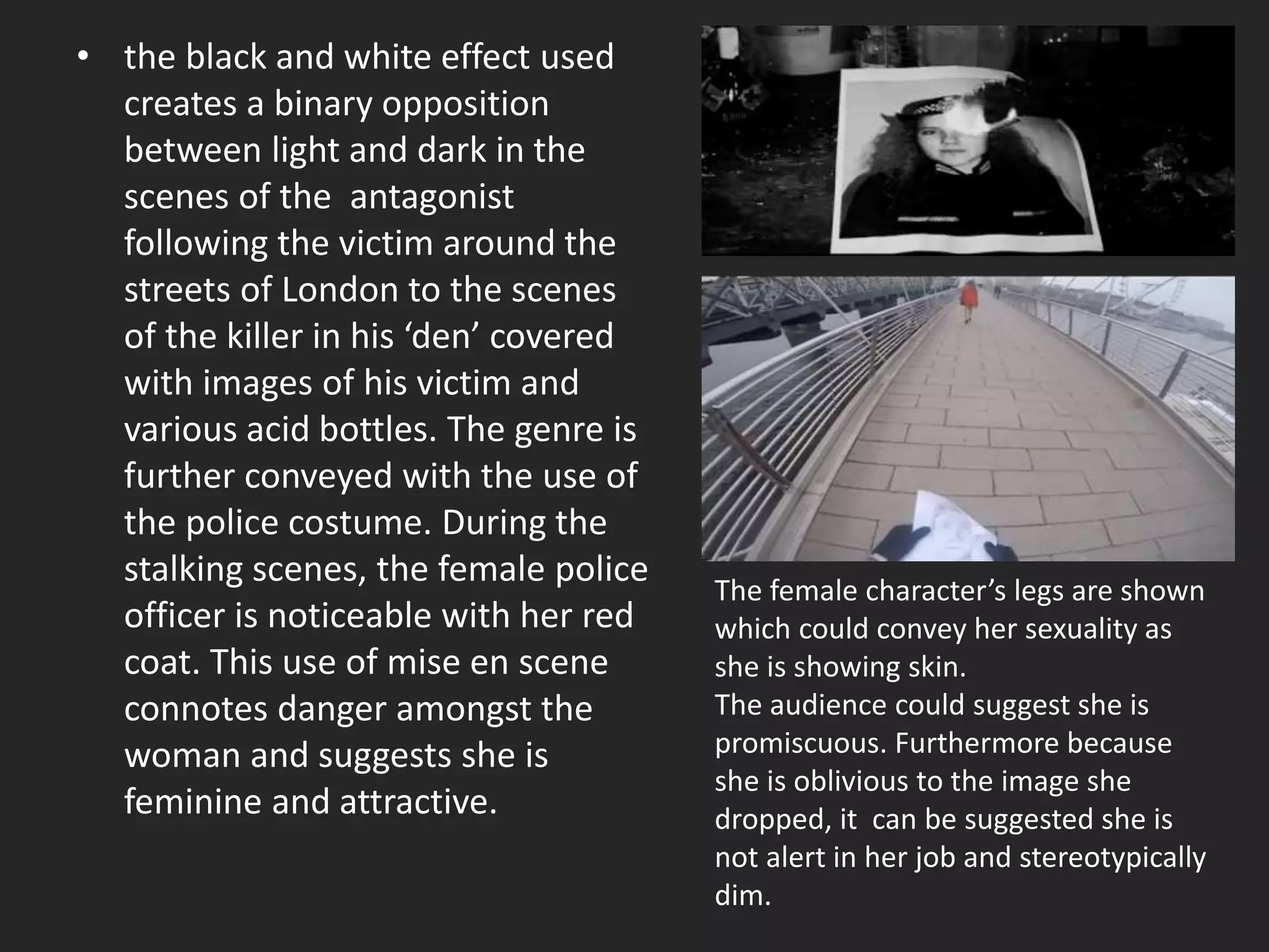 • the black and white effect used
creates a binary opposition
between light and dark in the
scenes of the antagonist
following the victim around the
streets of London to the scenes
of the killer in his ‘den’ covered
with images of his victim and
various acid bottles. The genre is
further conveyed with the use of
the police costume. During the
stalking scenes, the female police
officer is noticeable with her red
coat. This use of mise en scene
connotes danger amongst the
woman and suggests she is
feminine and attractive.
The female character’s legs are shown
which could convey her sexuality as
she is showing skin.
The audience could suggest she is
promiscuous. Furthermore because
she is oblivious to the image she
dropped, it can be suggested she is
not alert in her job and stereotypically
dim.
 