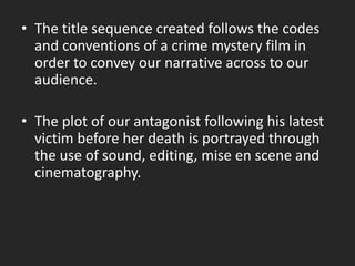 • The title sequence created follows the codes
and conventions of a crime mystery film in
order to convey our narrative across to our
audience.
• The plot of our antagonist following his latest
victim before her death is portrayed through
the use of sound, editing, mise en scene and
cinematography.
 