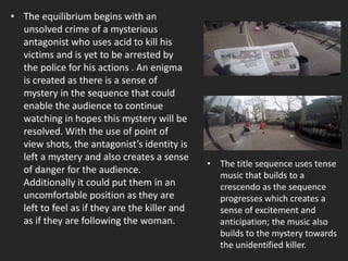 • The equilibrium begins with an
unsolved crime of a mysterious
antagonist who uses acid to kill his
victims and is yet to be arrested by
the police for his actions . An enigma
is created as there is a sense of
mystery in the sequence that could
enable the audience to continue
watching in hopes this mystery will be
resolved. With the use of point of
view shots, the antagonist’s identity is
left a mystery and also creates a sense
of danger for the audience.
Additionally it could put them in an
uncomfortable position as they are
left to feel as if they are the killer and
as if they are following the woman.
• The title sequence uses tense
music that builds to a
crescendo as the sequence
progresses which creates a
sense of excitement and
anticipation; the music also
builds to the mystery towards
the unidentified killer.
 