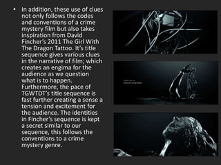 • In addition, these use of clues
not only follows the codes
and conventions of a crime
mystery film but also takes
inspiration from David
Fincher’s 2011 The Girl With
The Dragon Tattoo. It’s title
sequence gives various clues
in the narrative of film; which
creates an engima for the
audience as we question
what is to happen.
Furthermore, the pace of
TGWTDT’s title sequence is
fast further creating a sense a
tension and excitement for
the audience. The identities
in Fincher’s sequence is kept
a secret similar to our
sequence, this follows the
conventions to a crime
mystery genre.
 