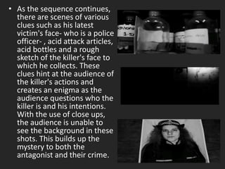 • As the sequence continues,
there are scenes of various
clues such as his latest
victim's face- who is a police
officer- , acid attack articles,
acid bottles and a rough
sketch of the killer's face to
which he collects. These
clues hint at the audience of
the killer's actions and
creates an enigma as the
audience questions who the
killer is and his intentions.
With the use of close ups,
the audience is unable to
see the background in these
shots. This builds up the
mystery to both the
antagonist and their crime.
 