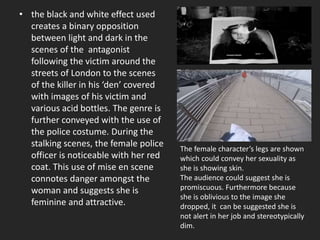 • the black and white effect used
creates a binary opposition
between light and dark in the
scenes of the antagonist
following the victim around the
streets of London to the scenes
of the killer in his ‘den’ covered
with images of his victim and
various acid bottles. The genre is
further conveyed with the use of
the police costume. During the
stalking scenes, the female police
officer is noticeable with her red
coat. This use of mise en scene
connotes danger amongst the
woman and suggests she is
feminine and attractive.
The female character’s legs are shown
which could convey her sexuality as
she is showing skin.
The audience could suggest she is
promiscuous. Furthermore because
she is oblivious to the image she
dropped, it can be suggested she is
not alert in her job and stereotypically
dim.
 