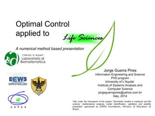 Optimal Control
applied to
A numerical method based presentation
Talk under the framework of the project “Stochastic models in medicine and life
science: mathematical analysis, model identification, validation and stability
properties” sponsored by CAPES Foundation, Ministry of Education of
Brazil.
Jorge Guerra Pires
Information Engineering and Science
PhD program
University of L’Aquila/
Institute of Systems Analysis and
Computer Science
jorgeguerrapires@yahoo.com.br
Italy, 2014
 