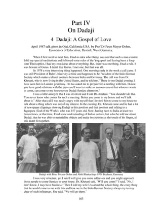 163
Part IV
On Dadaji
4 Dadaji: A Gospel of Love
April 1987 talk given in Ojai, California USA. by Prof Dr Peter Meyer-Dohm,
Economics of Education, Destadt, West Germany.
When I first went to meet him, I had no idea who Dadaji was and that such a man existed.
I did my special meditations and followed some rules of the Yoga path and having been a long-
time Theosophist, I had my own ideas about everything. But, there was one thing, I had a rule. It
was beware of Gurus. I didn't like Gurus. I met one, but that was all.
In 1978 a very interesting thing happened. One morning early in the week a call came. I
was still President of Ruhr University at time and happened to be President of the Indo-German
Society which makes cultural contacts between India and Germany. The call was from Dr.
Khetani, who is now living in the United States, and he told me, "There is one Dadaji coming. I
have seen him in London yesterday. He has asked me to prepare for a meeting with him. I know
you have good relations with the press and I want to make an announcement that whoever wants
to come, can come to my house to see Dadaji Sunday afternoon."
I was a little annoyed that I was involved and I told Dr. Khetani, "You shouldn't do that.
You never know who comes for such a meeting. Better you come to my house and we'll talk
about it." After that call I was really angry with myself that I invited him to come to my house to
talk about a thing which was not of my interest. In the evening, Dr. Khetani came and he had a lot
of newspaper clippings showing Dadaji in this position and that position and talking to a
Jagatguru (God of the World), who was 157 years old. Now, having been to India at least two
dozen times, at that time, I had some understanding of Indian culture, but what he told me about
Dadaji, that he was able to materialize objects and make inscriptions at the touch of his finger, all
this didn't fit together.
Dadaji with Peter Meyer-Dohm and Abhi Bhattachrya 1979 Bochum, Germany
I was very reluctant, yet I said I will give you some addresses and you might approach
those people to come Sunday to your house. Dr. Khetani said, "Will you come?" I said, "No, I
don't know, I may have business." Then I told my wife Uta about the whole thing, the crazy thing
that he would come to me with this and how we in the Indo-German Society always try to stay
clear of such influences. She said, "We will go there."
 