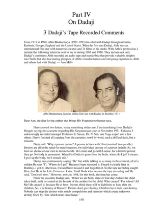 140
Part IV
On Dadaji
3 Dadaji’s Tape Recorded Comments
From 1971 to 1990, Abhi Bhattacharya (1921-1993) traveled with Dadaji throughout India,
Kashmir, Europe, England and the United States. When he first met Dadaji, Abhi was an
international film star with numerous awards and 74 films to his credit. With Abhi's permission, I
include the following letters he sent to me in during 1987 and 1988. They include not only
Dadaji’s comments Abhi recorded on audio tape and transcribed that provide valuable insights
into Truth, but also fascinating glimpses of Abhi's transformation and intriguing experiences Abhi
and others had with Dadaji. --- Ann Mills
Abhi Bhattachara, famous Indian film star with Dadaji in Bombay 1971
Dear Ann, the dear loving zephyr that brings His Fragrance to human race,
I have posted two letters, today something strikes me. I am translating from Dadaji's
Bengali sayings in a cassette regarding His Satyanarayan state in November 1971, Calcutta. I
unknowingly recorded amongst Professor B. Sarcar, Dr. N. Sen, one Yoga expert and a few
others. I have finished all copying from the cassettes, word by word, such a difficult task, but a
treasure.
Dada said: "Why a person comes? A person is born with Him (married, inseparable).
Desires are all in the mind for manifestations, for individual destiny of a person (mind). So, we
have no choice of our own to dictate to life. We come and go with I-sense, for a limited period,
then go. No body is permanent. When He (Dada) is gone from the body, where do I go? It means,
I give up the body, but I remain still."
Dadaji was continuously saying "He" but while talking to so many in this context, all of a
sudden He says "I", "Where do I go?" Because I tape recorded it, I heard it clearly later in
Bombay. I got it; otherwise, I would have missed it and forgotten it. So the tape recording caught
Him, that He is the Life, Existence. Later, I told Dada what was on the tape recording and He
said, "Don't tell now." However, now, in 1988, for this book, the time has come.
From the cassettes Dadaji said, "When we are born, three or four days before the child
takes birth, milk is created in the breasts of the mother for the child. Who created? For whom? All
Me! He created it, because He is born. Parents think there will be liabilities to look after the
children. So, it is destiny of Himself. Parents don't give destiny. Children have their own destiny.
Nobody can stop the desires with mind's compulsions and intensity which create unknown
destiny fixed by Him, which none can change."
 