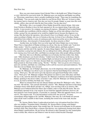 149
Dear New Ann,
How was your return journey from Calcutta? How is the health now? When I found you
so sick, I did feel for your travel alone. Dr. Mukerjee gave you medicine and Dadaji was telling
us, "Physicians cannot know what is actually troubling her inside." There must be something else.
I told Dadaji, "You can easily make her better by your Divine Wish. Why not? At least to make
her journey back to America safe. Next day you were fit enough. Dadaji, as usual, does His work
silently, suffers, does not tell what He does from within. You are okay now?
My brother, Atin, is an example of how Dadaji showed He controls beings. Atin came
from Calcutta to Bombay to have his back operated on. He was injured doing Yoga with a top
teacher. A top executive, his company was paying all expenses. Although he had avoided Dadaji
for ten months due to problems with his relatives, Dadaji was all the time talking to him from
within, saying if he was operated on he would be crippled forever because the diagnosis was
wrong. One day before the operation, Atin refused to have it on Dadaji's advice. It was not the
spine according to Dadaji, who was in Calcutta at the time. In front of me in Bombay, Dadaji
treated him from within by a series of continuous jerks which moved the nerves that were pinched
between the bones. Atin returned to Calcutta healed. Are these miracles or Him?
Another time, my brother Atin was in the large hall where Dadaji stays in my house.
There I have a large photo of Dadaji reclining on a divan. One day my brother said, "Look how
Dada smokes." Atin lit a cigarette, put it to the lip of Dada's photo, and Dada smoked it
continuously until the end of the cigarette. So many things happen. Dada was talking and doing
fun, sometimes scaring him and whatnot. He was talking from within, although Atin and Dada
were staying away from each other, and Dada was amongst many other people talking normally.
One time Atin was in Bombay and Dada was in Calcutta, but from within Atin, Dada
said, "Abhi should give you Scotch whiskey." I didn't know that I had any in the house, but the
next day I found a small bottle from an airplane flight you had given me long before and I had
forgotten about. I gave it to Atin later, because Dada was constantly pressing for him to have it.
Dada ground on Atin from within saying, "Do this." "Do that." Atin was given a lot of diseases,
pain now and then, and Dada was controlling it all to curb his excessive personal tendencies. Now
Atin does not see Dadaji; does not need.
Dr. Mukerjee, one of Dadaji's physicians, was in his dispensary when a patient came for
treatment. Dr. Mukerjee was about to give an injection when he heard Dadaji from within him
saying, "Don't give." He still went to give the injection and again heard Dadaji with a louder
voice, "Don't give!" Dr. Mukerjee stopped. The patient was taken to some other place and died.
He was to die, and if he died after that injection, Dr. Mukerjee would have been held responsible.
Dadaji, speaking to the doctor within, saved him. Later, when Dr. Mukerjee saw Dadaji passing
in a car, he tried to tell Him, but Dada said, "I know."
When we returned from one tour abroad, Dadaji said about Dr. Mukerjee's wife, "She is
not well." He told her, "Get yourself checked by a doctor." Mrs. Mukerjee had been in full charge
of Dadaji's house while Boudi and their son, Abhijit, were traveling with us in America. Mrs.
Mukerjee never bothered about her illness due to Dada's order to look after His home. She was
immediately operated on by a top surgeon. It was found her appendix had burst, however, the
burst particles were found separate, covered like in a package. When the appendix bursts, few can
survive. The surgeon said, "It is beyond medical science how she survived." So many
extraordinary things happen to Dr. and Mrs. Mukerjee. One time, Dr. Lalit Pandit was present
when all the water available in their home, including that stored in the water tank, became
Charanjal.
Dr. Saxena, Harley Street, London physician had a very rich patient from East Africa
who was childless. Treatment failed. Ultimately, Dr. Saxena filled a syringe with Dadaji's
Charanjal and injected the patient. Nine months later, Dr. Saxena received thanks for his patients
newborn child. Once Satyan Bose, a famous film director, was continuously hearing from others
about Dadaji's manifestations. He got fed up. He refused to take Charanjal, he only wanted plain
water to drink. But, wherever and whatever water he tried to drink became Charanjal.
 