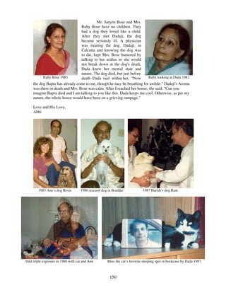 150
Ruby Bose 1983
Mr. Satyen Bose and Mrs.
Ruby Bose have no children. They
had a dog they loved like a child.
After they met Dadaji, the dog
became seriously ill. A physician
was treating the dog. Dadaji, in
Calcutta and knowing the dog was
to die, kept Mrs. Bose humored by
talking to her within so she would
not break down at the dog's death.
Dada knew her mental state and
nature. The dog died, but just before
death Dada said within her, “Now Ruby looking at Dada 1982
the dog Baptu has already come to me, though he may be breathing for awhile." Dadaji's Aroma
was there in death and Mrs. Bose was calm. After I reached her house, she said, "Can you
imagine Baptu died and I am talking to you like this. Dada keeps me cool. Otherwise, as per my
nature, the whole house would have been on a grieving rampage."
Love and His Love,
Abhi
1983 Ann’s dog Rosie 1986 rescued dog in Boulder 1987 Harish’s dog Rani
Odd triple exposure in 1986 with cat and Ann Bliss the cat’s favorite sleeping spot in bookcase by Dada 1987
 