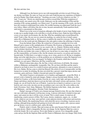 151
My dear and dear Ann,
Although I was the busiest movie star with innumerable activities in each 24 hour day,
my destiny was Dada. No saint, no Yogi can write such Truth because my experience of Dadaji is
given by Dadaji. Once Dada asked me, "Anything you want, I will give whatever you like." I
said, "I want you." Slowly my mind became exclusive toward Him. With the compulsion of
worldly needs, one cannot assess His words. Dada gave me the understanding of Him and the
meaning of His sayings gradually over fifteen years. To get the meaning of His words, one has to
have the wisdom to understand from within. No worldly learning can understand Truth the way I
now follow. Others will follow like this in time, because automatically Truth manifests Itself,
until mind is concentrated on Him alone.
When I was in the worst of situations although at the height of movie fame Dadaji came
to take me to another height, to be with Him so closely all these years. Dada has been lifting the
covers of our mind's involvements; He, the One, Who has multiplied and covered Himself by
mind! Truth is One. On our own we cannot do anything, we cannot be free of mind's nature
unless He or Mahanam holds us. He has come to stabilize the mind for everyone. That's why He
moves all over the world and why Mahanam is the only path to reduce the sufferings of destiny.
From the Infinite State of Him, He wished for a Creation to multiply for Love with
Himself and to rejoice in His multiplication of Creation, His Creation, no beginning, no end. So
mind or Prakriti is created. Whatever we see, touch is He, i.e., Prakriti. Without mind, nothing
can be relished, therefore He created His opposite....the mind. Prakriti will work to bring all to
Him. He does not bother who comes to Him or not, but all have to come today or tomorrow. All
are His responsibility, as Creation is His, but He remains non-reactive, no actions and reactions,
beyond mind. To Him there is no right or wrong, sin or virtue, good or evil. He has to straighten
things out in the right direction, so all the problems are set ultimately to enjoy His Supreme Love
and to give us sensibility. Can you imagine? In Dadaji is the Creation, which due to mind's
attributes we can't guess. Otherwise, the Play would be dull.
When Creation takes place, He, the One, is born with forms of all births. He remains
within as Mahanam, unchangeable, inseparable, One. We are born with Him and the mind is
infused in our body to move in a world of actions and reactions, ultimately to come to rejoice in
His Love. Rather, He has come to relish but Himself. His relish of Love is inexpressible, not like
human love in mind. In relishing, He does not relish like a person's mind that enjoys desires and
aversions, gains and losses. Dadaji is beyond and cannot be explained.
The whole Creation is not planned, as it is limitless and happened....at just His Wish. A
person's wish is limited by mind and changes. Dadaji is always beyond mind, Infinite. As He
wished for Creation, so He forms bodies from the air, water, earth, light, and space elements of
Nature and infuses mind into them to activate the body with mind's actions and reactions. Color,
height, etc, are all fixed by the Law of Prakriti. A person has no hand in it and just as one is not
born by one's own wish, one does not die according to one's own wish. He exists within as the
body's Existence, Soul, Atma, Mahanam. The Infinite Supreme in the finite....body, plus mind,
plus Mahanam....and throughout, Absolute Truth, Satyanarayan.
Dadaji's message of Truth is not a human message limited in time. He says that whatever
one says with mind, ultimately it all becomes wrong. A person with mind is limited in time and
space, and cannot see due to all the covers of mind. This is mind's nature. In mind are all
manifesting, creative powers of Him. The I-sense, desires, tendencies, angers, etc., in other
words, whatever you see, hear, taste and feel, create unknown destiny with actions and reactions.
This is His Prakriti, His manifesting Power; with which He moves everything. A person can do
nothing, although being attached and getting involved with mind's nature; still, a person cannot
give up desires, even in a million years, unless He helps.
Prakriti, mind, is female. Man and woman are the same because both are of mind, with
the same desires. Mind is changeable; He does not change. So the Supreme Male has come to
relish the female. He is not a person. Never take Dadaji as a person. Ever changeable, people
come and go, but He the Supreme Male and His Name or Mahanam, does not change. Only forms
 